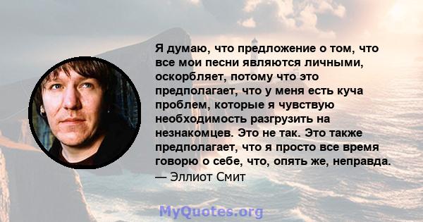 Я думаю, что предложение о том, что все мои песни являются личными, оскорбляет, потому что это предполагает, что у меня есть куча проблем, которые я чувствую необходимость разгрузить на незнакомцев. Это не так. Это