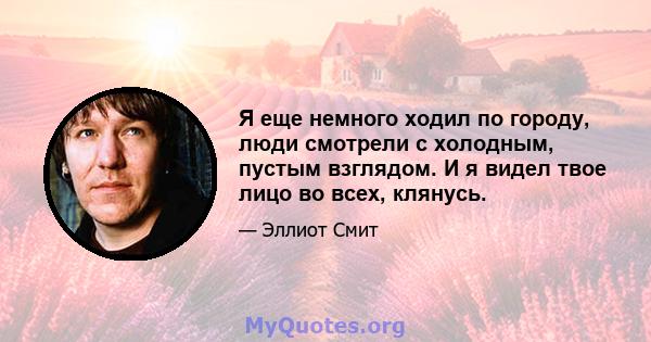 Я еще немного ходил по городу, люди смотрели с холодным, пустым взглядом. И я видел твое лицо во всех, клянусь.