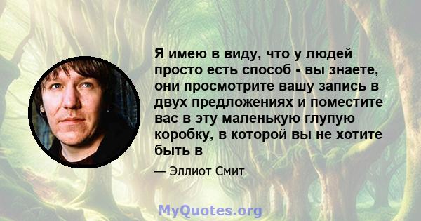 Я имею в виду, что у людей просто есть способ - вы знаете, они просмотрите вашу запись в двух предложениях и поместите вас в эту маленькую глупую коробку, в которой вы не хотите быть в