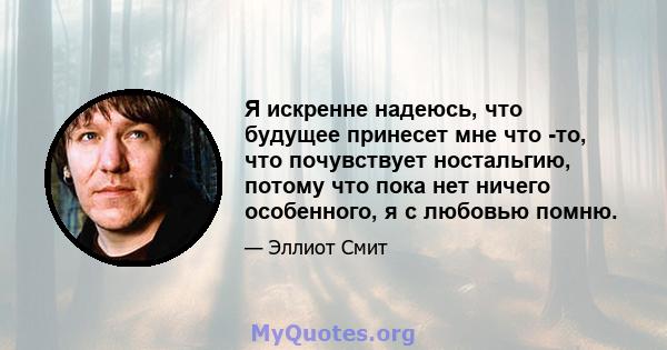 Я искренне надеюсь, что будущее принесет мне что -то, что почувствует ностальгию, потому что пока нет ничего особенного, я с любовью помню.