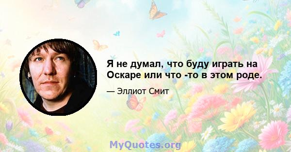 Я не думал, что буду играть на Оскаре или что -то в этом роде.