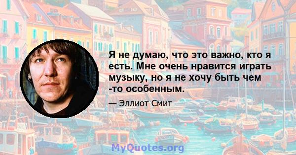 Я не думаю, что это важно, кто я есть. Мне очень нравится играть музыку, но я не хочу быть чем -то особенным.