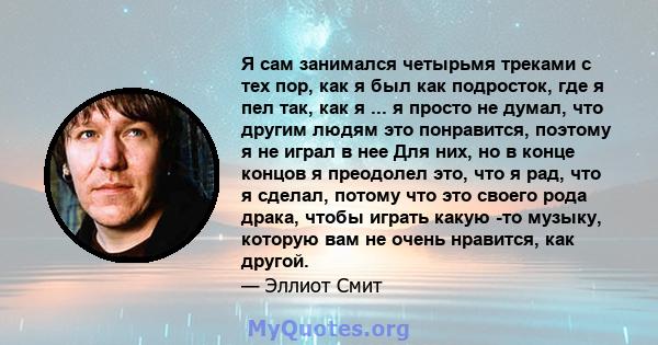 Я сам занимался четырьмя треками с тех пор, как я был как подросток, где я пел так, как я ... я просто не думал, что другим людям это понравится, поэтому я не играл в нее Для них, но в конце концов я преодолел это, что