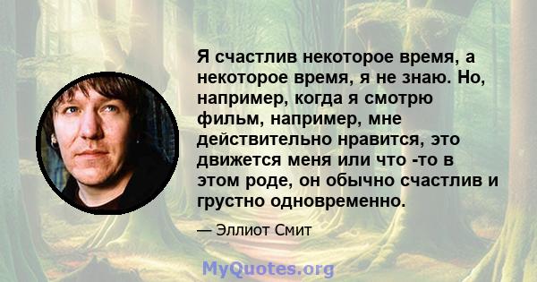 Я счастлив некоторое время, а некоторое время, я не знаю. Но, например, когда я смотрю фильм, например, мне действительно нравится, это движется меня или что -то в этом роде, он обычно счастлив и грустно одновременно.