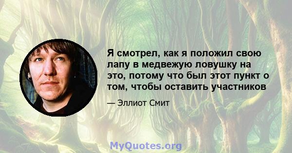 Я смотрел, как я положил свою лапу в медвежую ловушку на это, потому что был этот пункт о том, чтобы оставить участников