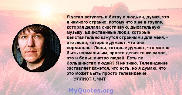 Я устал вступать в битву с людьми, думая, что я немного странно, потому что я не в группе, которая делала счастливую, дыхательную музыку. Единственные люди, которые действительно кажутся странными для меня, - это люди,