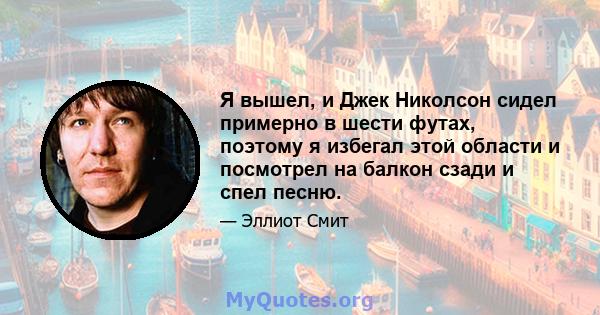 Я вышел, и Джек Николсон сидел примерно в шести футах, поэтому я избегал этой области и посмотрел на балкон сзади и спел песню.