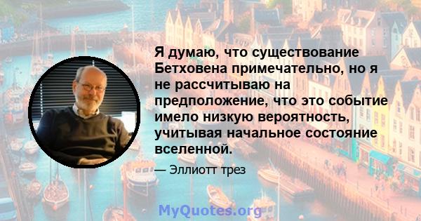 Я думаю, что существование Бетховена примечательно, но я не рассчитываю на предположение, что это событие имело низкую вероятность, учитывая начальное состояние вселенной.