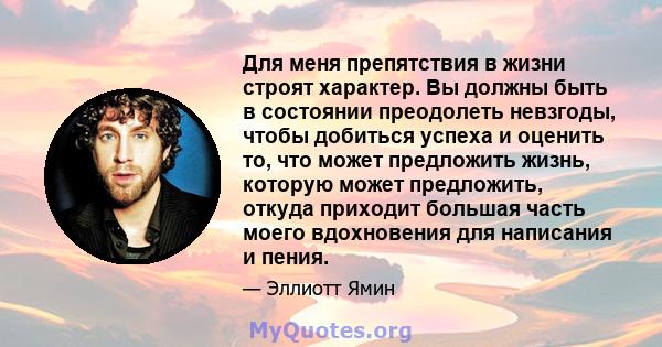 Для меня препятствия в жизни строят характер. Вы должны быть в состоянии преодолеть невзгоды, чтобы добиться успеха и оценить то, что может предложить жизнь, которую может предложить, откуда приходит большая часть моего 