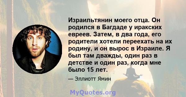 Израильтянин моего отца. Он родился в Багдаде у иракских евреев. Затем, в два года, его родители хотели переехать на их родину, и он вырос в Израиле. Я был там дважды, один раз в детстве и один раз, когда мне было 15