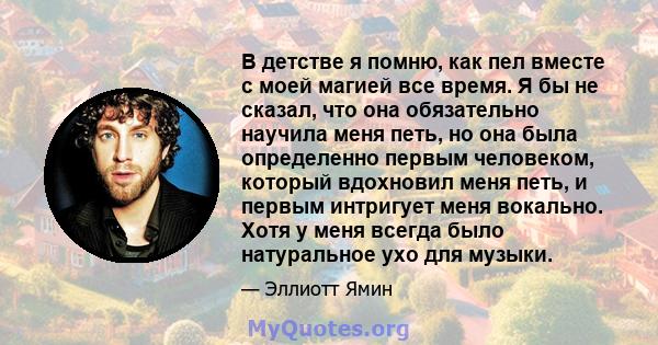 В детстве я помню, как пел вместе с моей магией все время. Я бы не сказал, что она обязательно научила меня петь, но она была определенно первым человеком, который вдохновил меня петь, и первым интригует меня вокально.