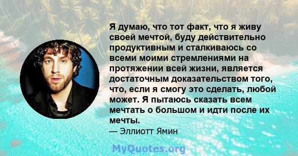 Я думаю, что тот факт, что я живу своей мечтой, буду действительно продуктивным и сталкиваюсь со всеми моими стремлениями на протяжении всей жизни, является достаточным доказательством того, что, если я смогу это