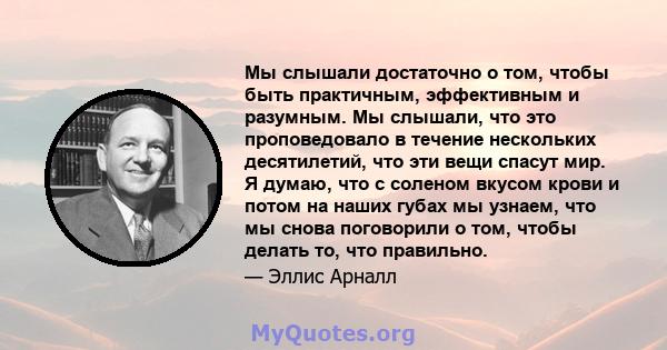 Мы слышали достаточно о том, чтобы быть практичным, эффективным и разумным. Мы слышали, что это проповедовало в течение нескольких десятилетий, что эти вещи спасут мир. Я думаю, что с соленом вкусом крови и потом на