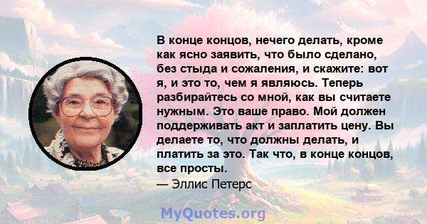 В конце концов, нечего делать, кроме как ясно заявить, что было сделано, без стыда и сожаления, и скажите: вот я, и это то, чем я являюсь. Теперь разбирайтесь со мной, как вы считаете нужным. Это ваше право. Мой должен