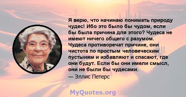 Я верю, что начинаю понимать природу чудес! Ибо это было бы чудом, если бы была причина для этого? Чудеса не имеют ничего общего с разумом. Чудеса противоречат причине, они чистота по простым человеческим пустыням и