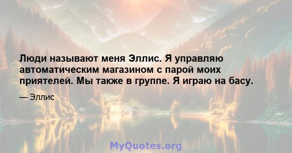 Люди называют меня Эллис. Я управляю автоматическим магазином с парой моих приятелей. Мы также в группе. Я играю на басу.