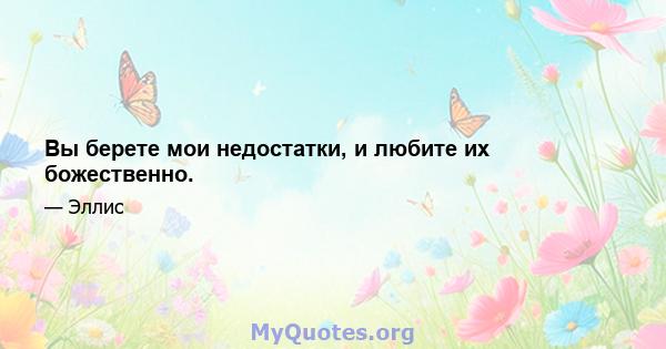 Вы берете мои недостатки, и любите их божественно.