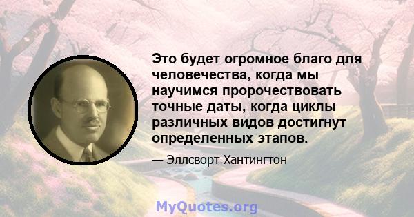 Это будет огромное благо для человечества, когда мы научимся пророчествовать точные даты, когда циклы различных видов достигнут определенных этапов.