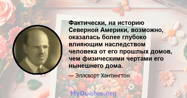 Фактически, на историю Северной Америки, возможно, оказалась более глубоко влияющим наследством человека от его прошлых домов, чем физическими чертами его нынешнего дома.