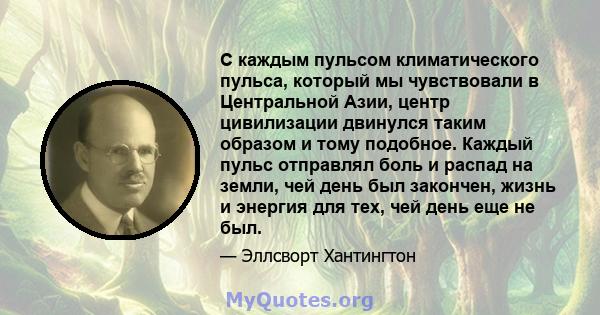 С каждым пульсом климатического пульса, который мы чувствовали в Центральной Азии, центр цивилизации двинулся таким образом и тому подобное. Каждый пульс отправлял боль и распад на земли, чей день был закончен, жизнь и