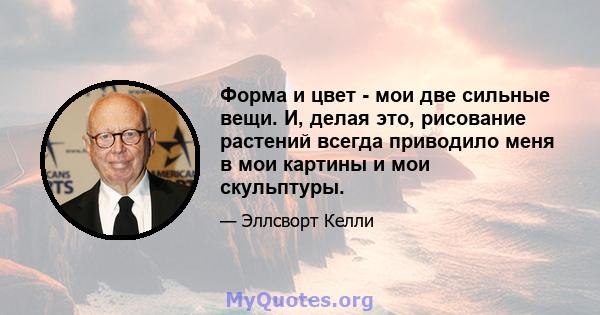 Форма и цвет - мои две сильные вещи. И, делая это, рисование растений всегда приводило меня в мои картины и мои скульптуры.