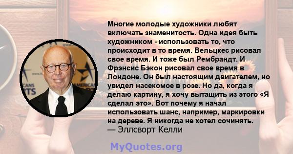 Многие молодые художники любят включать знаменитость. Одна идея быть художником - использовать то, что происходит в то время. Вельцкес рисовал свое время. И тоже был Рембрандт. И Фрэнсис Бэкон рисовал свое время в