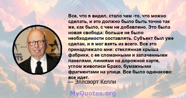 Все, что я видел, стало чем -то, что можно сделать, и это должно было быть точно так же, как было, с чем не добавлено. Это была новая свобода: больше не было необходимости составлять. Субъект был уже сделан, и я мог