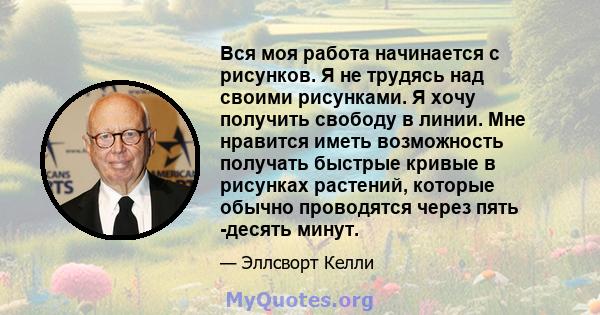 Вся моя работа начинается с рисунков. Я не трудясь над своими рисунками. Я хочу получить свободу в линии. Мне нравится иметь возможность получать быстрые кривые в рисунках растений, которые обычно проводятся через пять