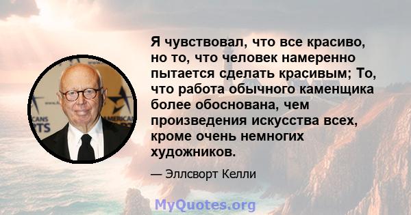 Я чувствовал, что все красиво, но то, что человек намеренно пытается сделать красивым; То, что работа обычного каменщика более обоснована, чем произведения искусства всех, кроме очень немногих художников.