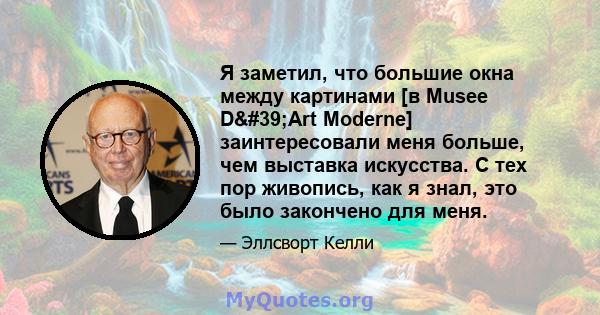 Я заметил, что большие окна между картинами [в Musee D'Art Moderne] заинтересовали меня больше, чем выставка искусства. С тех пор живопись, как я знал, это было закончено для меня.