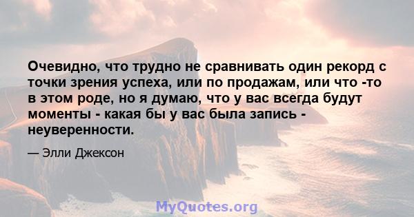 Очевидно, что трудно не сравнивать один рекорд с точки зрения успеха, или по продажам, или что -то в этом роде, но я думаю, что у вас всегда будут моменты - какая бы у вас была запись - неуверенности.