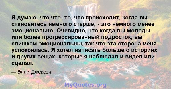 Я думаю, что что -то, что происходит, когда вы становитесь немного старше, - это немного менее эмоционально. Очевидно, что когда вы молоды или более прогрессированный подросток, вы слишком эмоциональны, так что эта