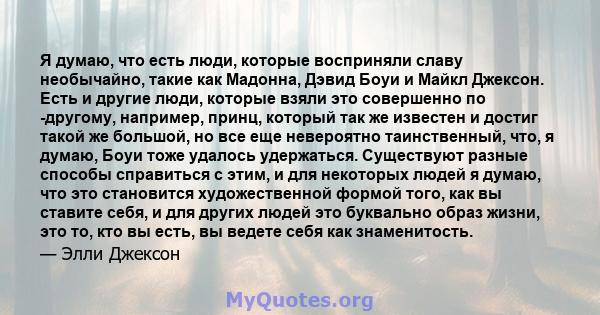 Я думаю, что есть люди, которые восприняли славу необычайно, такие как Мадонна, Дэвид Боуи и Майкл Джексон. Есть и другие люди, которые взяли это совершенно по -другому, например, принц, который так же известен и достиг 