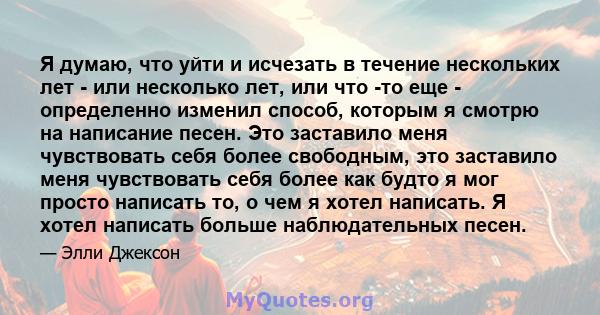 Я думаю, что уйти и исчезать в течение нескольких лет - или несколько лет, или что -то еще - определенно изменил способ, которым я смотрю на написание песен. Это заставило меня чувствовать себя более свободным, это