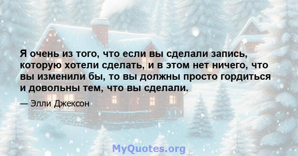 Я очень из того, что если вы сделали запись, которую хотели сделать, и в этом нет ничего, что вы изменили бы, то вы должны просто гордиться и довольны тем, что вы сделали.