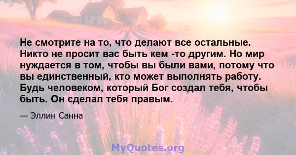 Не смотрите на то, что делают все остальные. Никто не просит вас быть кем -то другим. Но мир нуждается в том, чтобы вы были вами, потому что вы единственный, кто может выполнять работу. Будь человеком, который Бог