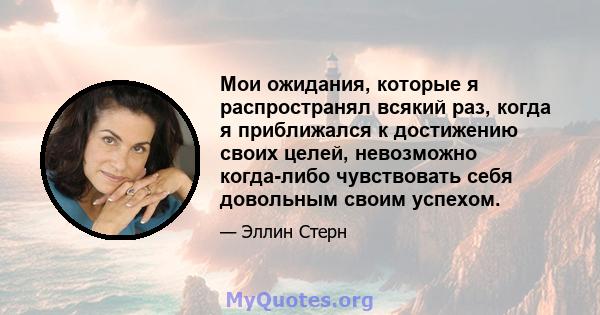 Мои ожидания, которые я распространял всякий раз, когда я приближался к достижению своих целей, невозможно когда-либо чувствовать себя довольным своим успехом.