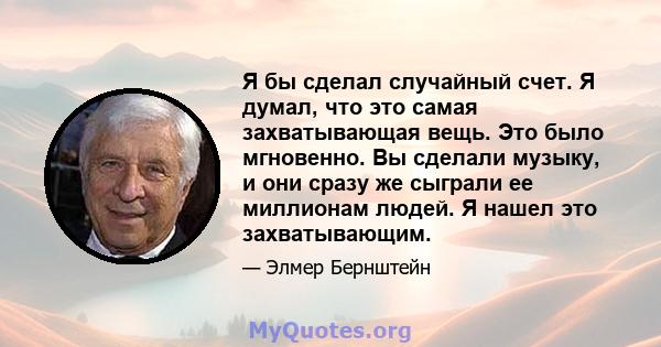 Я бы сделал случайный счет. Я думал, что это самая захватывающая вещь. Это было мгновенно. Вы сделали музыку, и они сразу же сыграли ее миллионам людей. Я нашел это захватывающим.