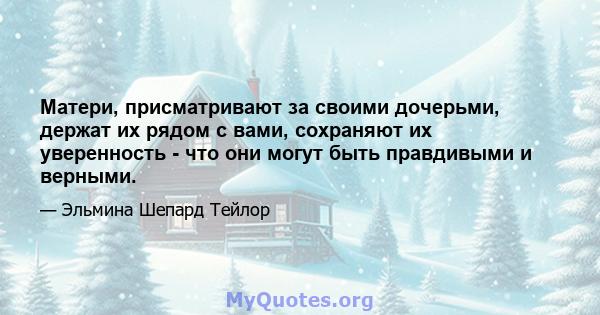 Матери, присматривают за своими дочерьми, держат их рядом с вами, сохраняют их уверенность - что они могут быть правдивыми и верными.