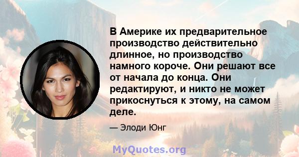 В Америке их предварительное производство действительно длинное, но производство намного короче. Они решают все от начала до конца. Они редактируют, и никто не может прикоснуться к этому, на самом деле.