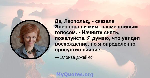 Да, Леопольд, - сказала Элеонора низким, насмешливым голосом. - Начните сиять, пожалуйста. Я думаю, что увидел восхождение, но я определенно пропустил сияние.