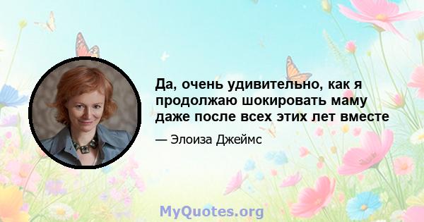 Да, очень удивительно, как я продолжаю шокировать маму даже после всех этих лет вместе