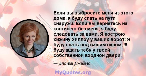 Если вы выбросите меня из этого дома, я буду спать на пути снаружи. Если вы вернетесь на континент без меня, я буду следовать за вами. Я построю хижину Уиллоу у ваших ворот; Я буду спать под вашим окном; Я буду ждать