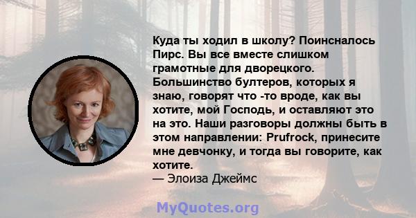 Куда ты ходил в школу? Поинсналось Пирс. Вы все вместе слишком грамотные для дворецкого. Большинство бултеров, которых я знаю, говорят что -то вроде, как вы хотите, мой Господь, и оставляют это на это. Наши разговоры