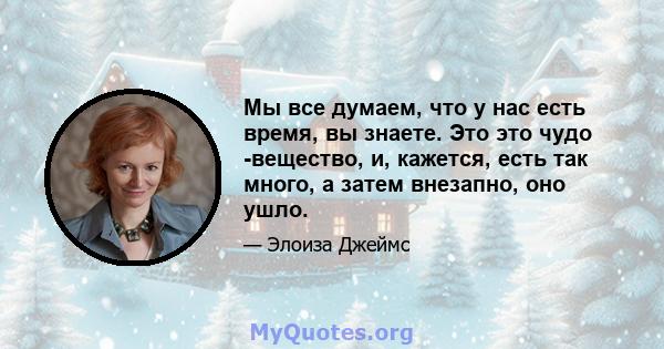 Мы все думаем, что у нас есть время, вы знаете. Это это чудо -вещество, и, кажется, есть так много, а затем внезапно, оно ушло.