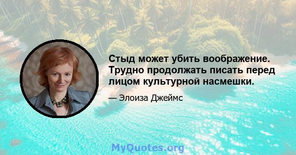 Стыд может убить воображение. Трудно продолжать писать перед лицом культурной насмешки.