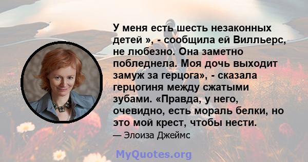 У меня есть шесть незаконных детей », - сообщила ей Вилльерс, не любезно. Она заметно побледнела. Моя дочь выходит замуж за герцога», - сказала герцогиня между сжатыми зубами. «Правда, у него, очевидно, есть мораль