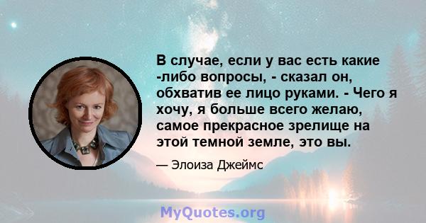 В случае, если у вас есть какие -либо вопросы, - сказал он, обхватив ее лицо руками. - Чего я хочу, я больше всего желаю, самое прекрасное зрелище на этой темной земле, это вы.