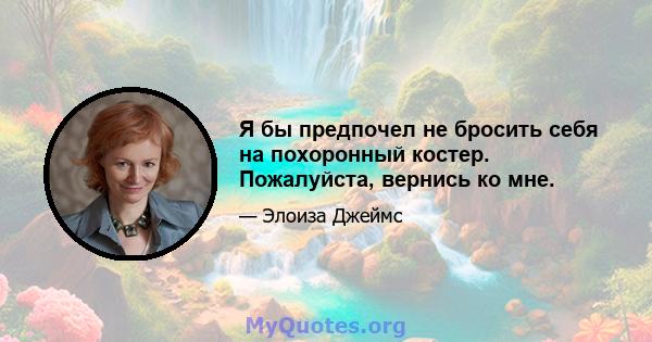 Я бы предпочел не бросить себя на похоронный костер. Пожалуйста, вернись ко мне.