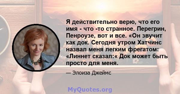 Я действительно верю, что его имя - что -то странное. Перегрин, Пенроузе, вот и все. «Он звучит как док. Сегодня утром Хатчинс назвал меня легким фрегатом: «Линнет сказал:« Док может быть просто для меня.